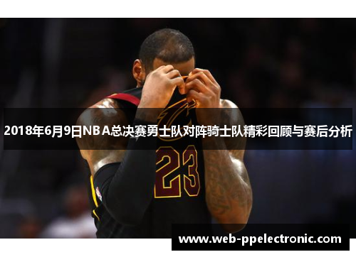 2018年6月9日NBA总决赛勇士队对阵骑士队精彩回顾与赛后分析